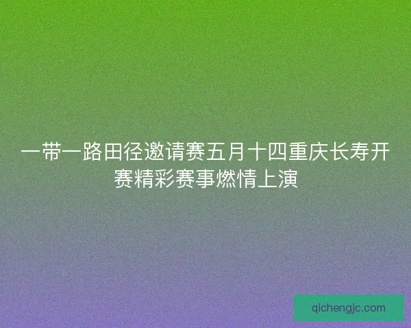 一带一路田径邀请赛五月十四重庆长寿开赛精彩赛事燃情上演