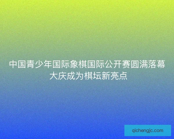 中国青少年国际象棋国际公开赛圆满落幕 大庆成为棋坛新亮点