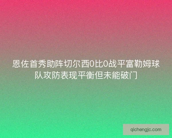 恩佐首秀助阵切尔西0比0战平富勒姆球队攻防表现平衡但未能破门