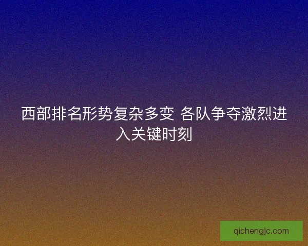 西部排名形势复杂多变 各队争夺激烈进入关键时刻