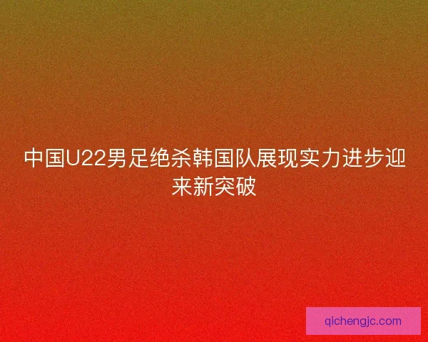 中国U22男足绝杀韩国队展现实力进步迎来新突破