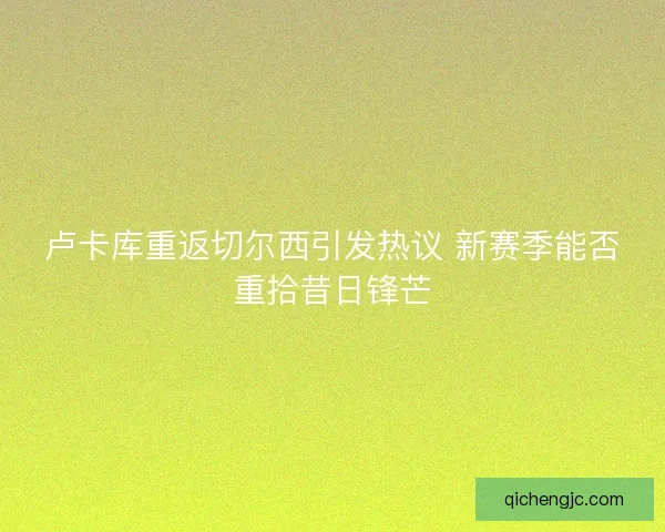 卢卡库重返切尔西引发热议 新赛季能否重拾昔日锋芒