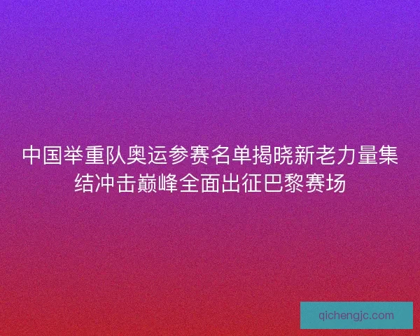 中国举重队奥运参赛名单揭晓新老力量集结冲击巅峰全面出征巴黎赛场