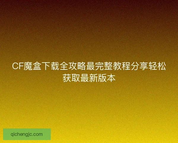CF魔盒下载全攻略最完整教程分享轻松获取最新版本