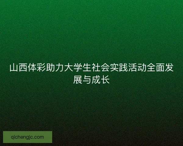 山西体彩助力大学生社会实践活动全面发展与成长